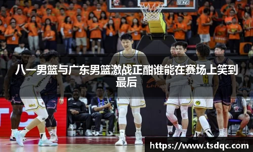 八一男篮与广东男篮激战正酣谁能在赛场上笑到最后